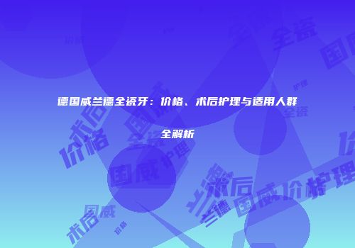 德国威兰德全瓷牙：价格、术后护理与适用人群全解析