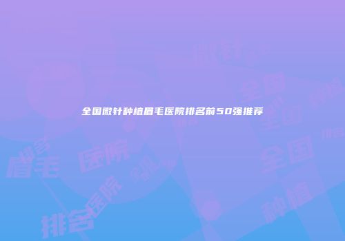 全国微针种植眉毛医院排名前50强推荐