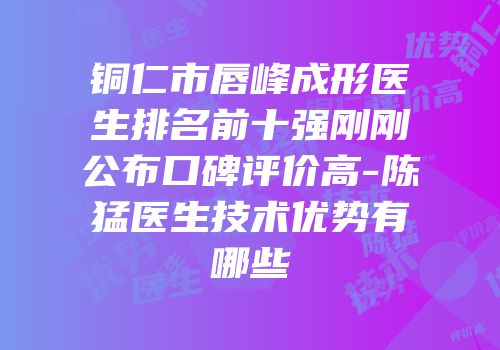 铜仁市唇峰成形医生排名前十强刚刚公布口碑评价高-陈猛医生技术优势有哪些