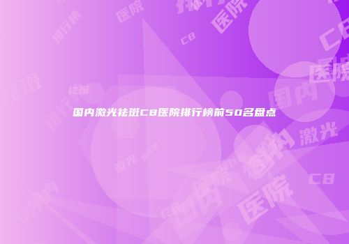 国内激光祛斑C8医院排行榜前50名盘点