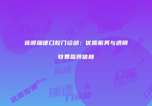 抚顺瑞德口腔门诊部：优质服务与透明收费赢得信赖