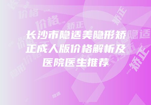 长沙市隐适美隐形矫正成人版价格解析及医院医生推荐