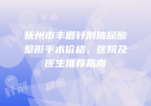 抚州市丰唇针剂玻尿酸整形手术价格、医院及医生推荐指南