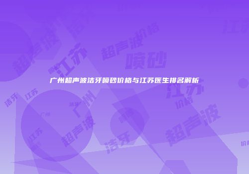 广州超声波洁牙喷砂价格与江苏医生排名解析