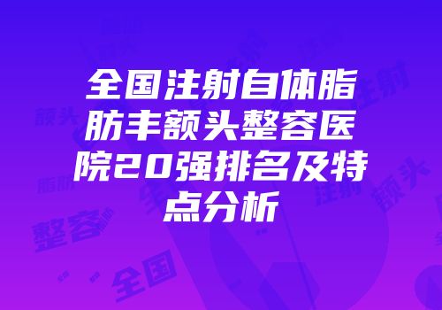 全国注射自体脂肪丰额头整容医院20强排名及特点分析