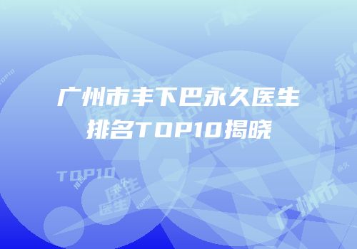 广州市丰下巴永久医生排名TOP10揭晓