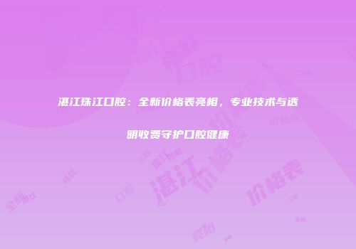 湛江珠江口腔：全新价格表亮相，专业技术与透明收费守护口腔健康