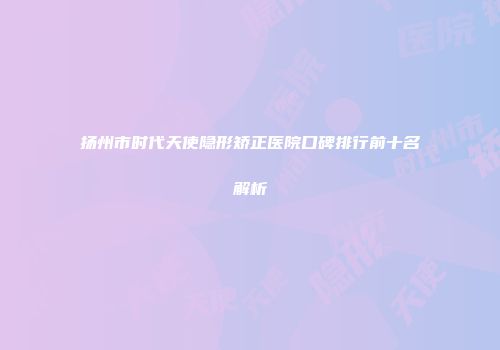 扬州市时代天使隐形矫正医院口碑排行前十名解析