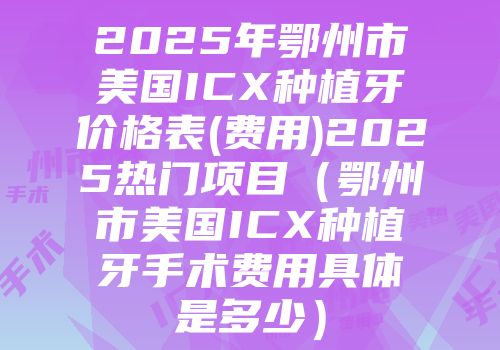 2025年鄂州市美国ICX种植牙价格表(费用)2025热门项目（鄂州市美国ICX种植牙手术费用具体是多少）