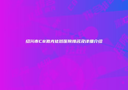 绍兴市C8激光祛斑医院排名及详细介绍