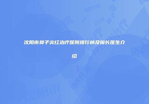 沈阳市鼻子尖红治疗医院排行榜及擅长医生介绍