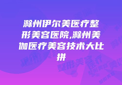 滁州伊尔美医疗整形美容医院,滁州美伽医疗美容技术大比拼