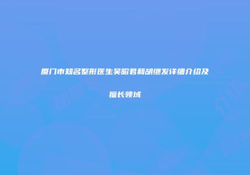 厦门市知名整形医生吴昭君和胡继发详细介绍及擅长领域