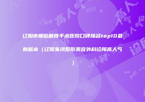 辽阳市瘦脸磨骨手术医院口碑排名top10最新版本（辽阳朱洪整形美容外科诊所高人气）