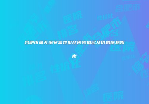 合肥市鼻孔缩窄高性价比医院排名及价格信息指南