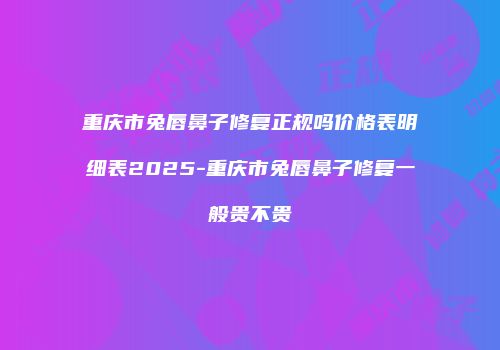 重庆市兔唇鼻子修复正规吗价格表明细表2025-重庆市兔唇鼻子修复一般贵不贵