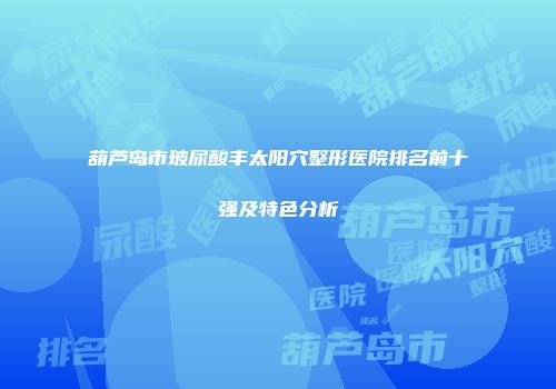 葫芦岛市玻尿酸丰太阳穴整形医院排名前十强及特色分析