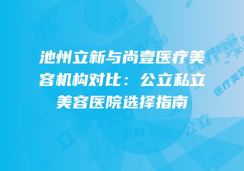 池州立新与尚壹医疗美容机构对比：公立私立美容医院选择指南