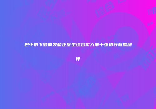 巴中市下颚前突矫正医生综合实力前十强排行权威测评