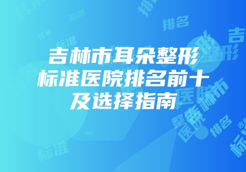 吉林市耳朵整形标准医院排名前十及选择指南