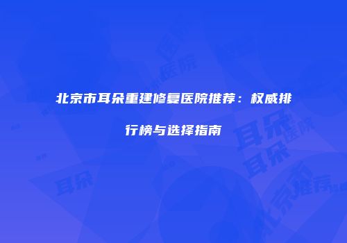 北京市耳朵重建修复医院推荐：权威排行榜与选择指南