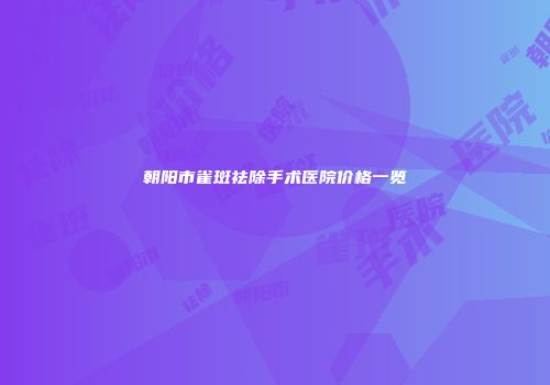 朝阳市雀斑祛除手术医院价格一览