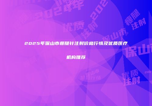 2025年保山市瘦腿针注射价格行情及优质医疗机构推荐