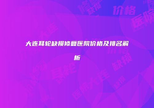 大连耳轮缺损修复医院价格及排名解析