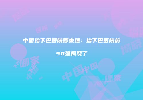 中国抬下巴医院哪家强：抬下巴医院前50强揭晓了