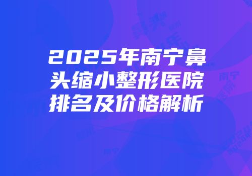 2025年南宁鼻头缩小整形医院排名及价格解析