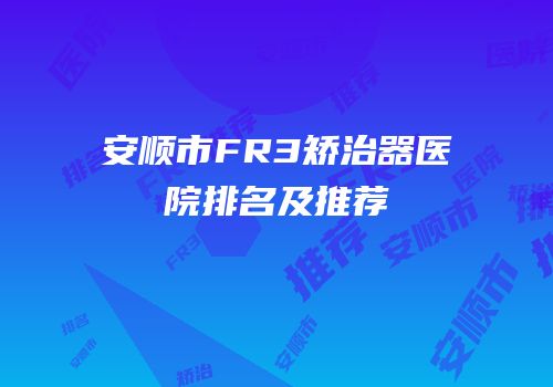 安顺市FR3矫治器医院排名及推荐