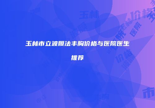 玉林市立波膜法丰胸价格与医院医生推荐
