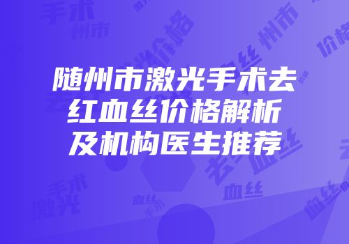 随州市激光手术去红血丝价格解析及机构医生推荐