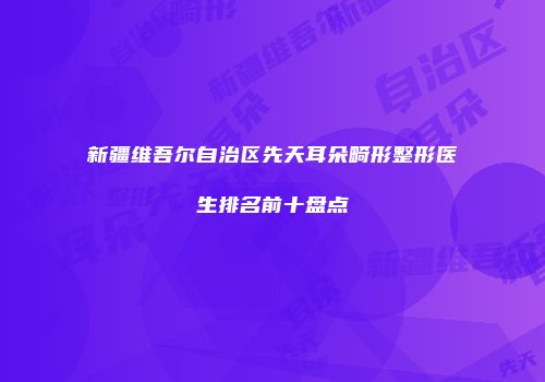 新疆维吾尔自治区先天耳朵畸形整形医生排名前十盘点