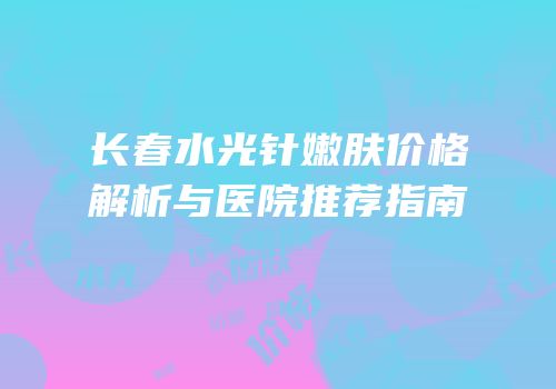 长春水光针嫩肤价格解析与医院推荐指南