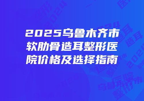 2025乌鲁木齐市软肋骨造耳整形医院价格及选择指南