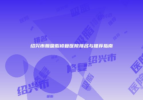 绍兴市腹吸脂修复医院排名与推荐指南