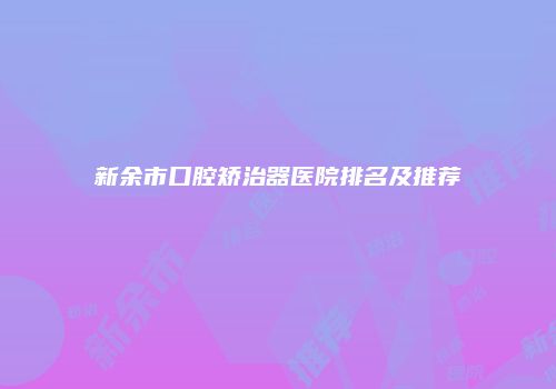 新余市口腔矫治器医院排名及推荐
