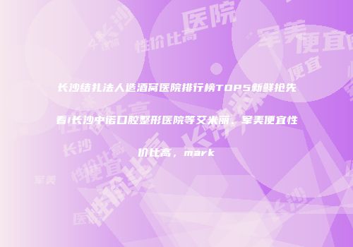 长沙结扎法人造酒窝医院排行榜TOP5新鲜抢先看!长沙中诺口腔整形医院等艾米丽、军美便宜性价比高，mark