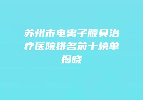苏州市电离子腋臭治疗医院排名前十榜单揭晓