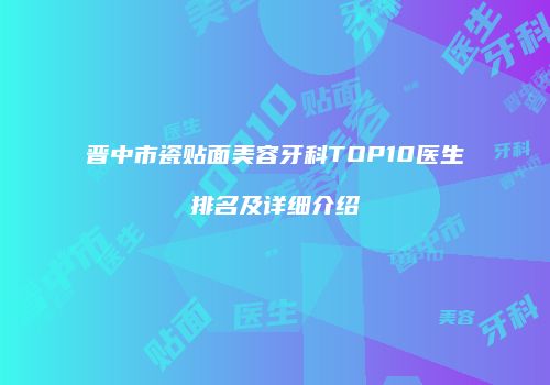 晋中市瓷贴面美容牙科TOP10医生排名及详细介绍