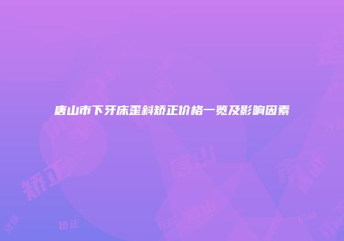 唐山市下牙床歪斜矫正价格一览及影响因素