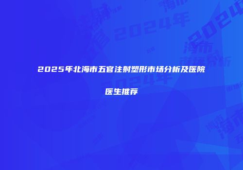 2025年北海市五官注射塑形市场分析及医院医生推荐