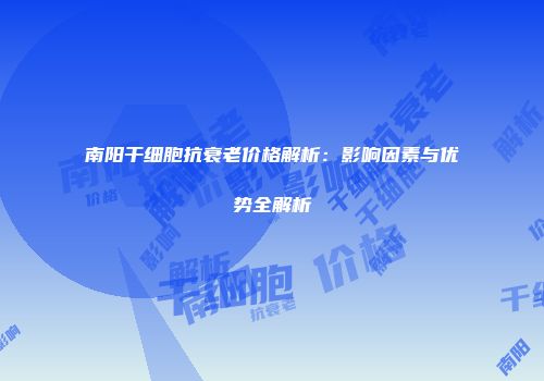 南阳干细胞抗衰老价格解析：影响因素与优势全解析