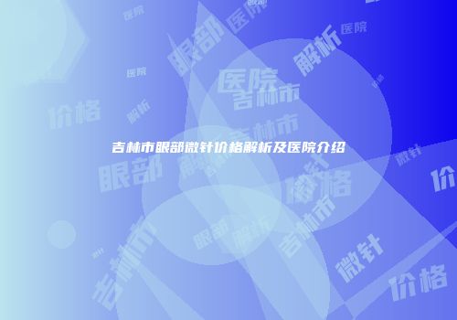 吉林市眼部微针价格解析及医院介绍