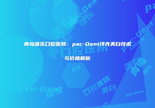 青岛维乐口腔医院：pac-Dent冷光美白技术与价格解析