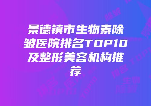 景德镇市生物素除皱医院排名TOP10及整形美容机构推荐