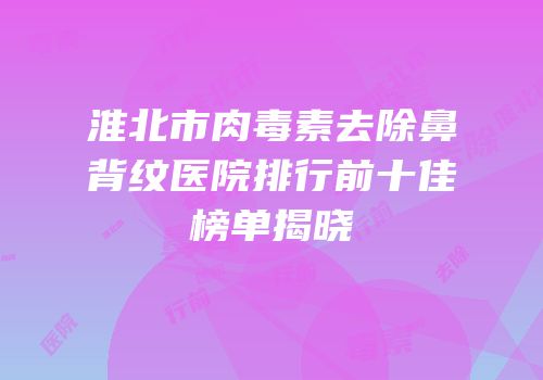 淮北市肉毒素去除鼻背纹医院排行前十佳榜单揭晓