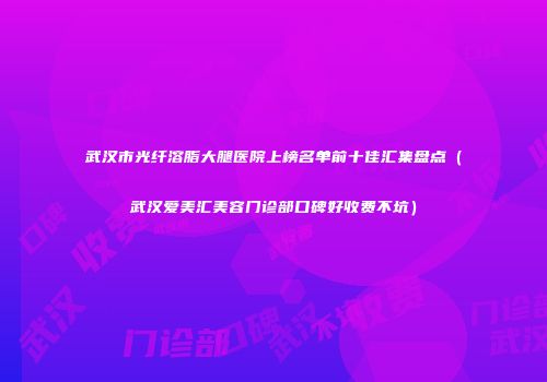 武汉市光纤溶脂大腿医院上榜名单前十佳汇集盘点（武汉爱美汇美容门诊部口碑好收费不坑）