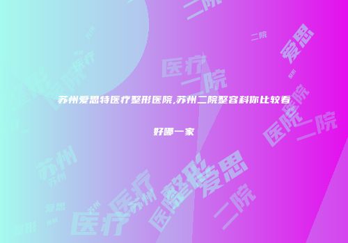 苏州爱思特医疗整形医院,苏州二院整容科你比较看好哪一家